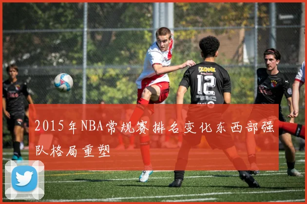 2015年NBA常规赛排名变化东西部强队格局重塑