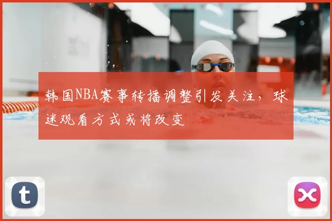 韩国NBA赛事转播调整引发关注，球迷观看方式或将改变