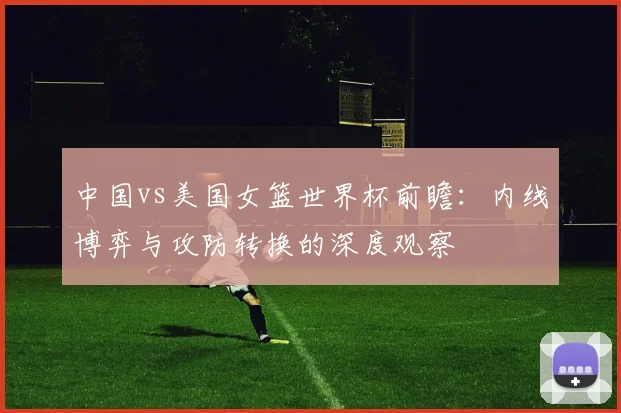 中国vs美国女篮世界杯前瞻:内线博弈与攻防转换的深度观察