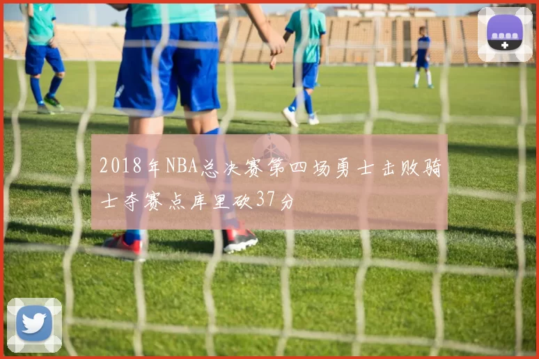 2018年NBA总决赛第四场勇士击败骑士夺赛点库里砍37分