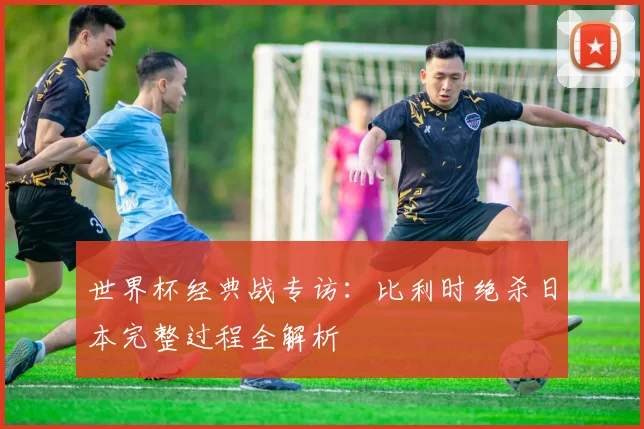 世界杯经典战专访:比利时绝杀日本完整过程全解析