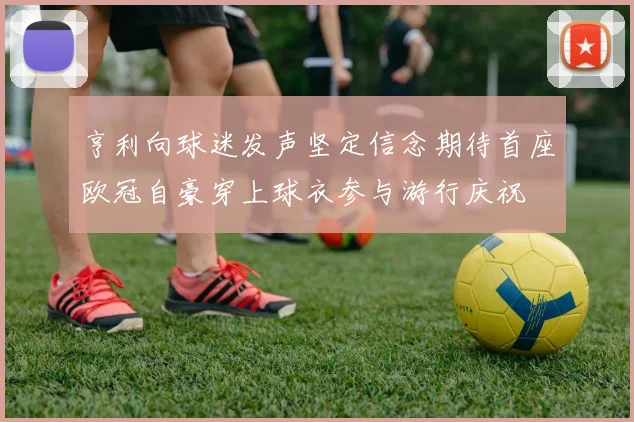 亨利向球迷发声坚定信念期待首座欧冠自豪穿上球衣参与游行庆祝