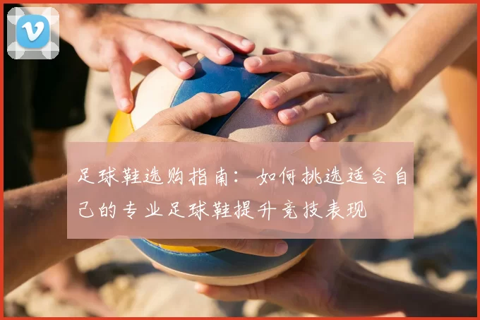 足球鞋选购指南：如何挑选适合自己的专业足球鞋提升竞技表现
