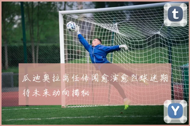 瓜迪奥拉离任传闻愈演愈烈球迷期待未来动向揭秘