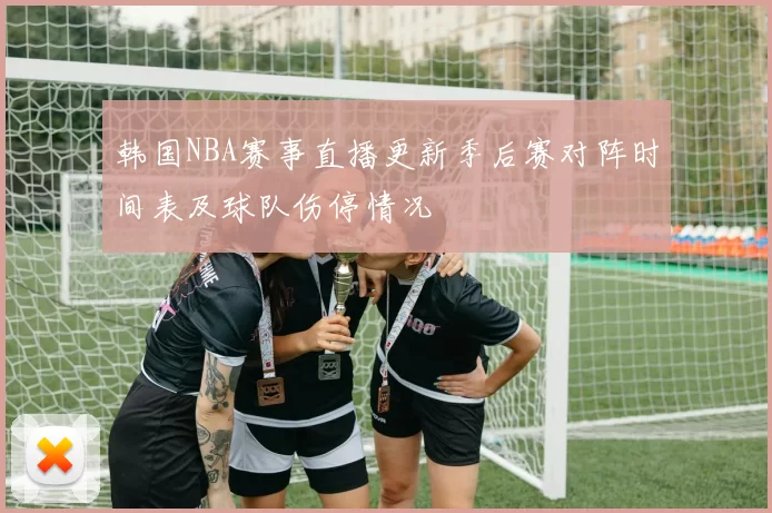 韩国NBA赛事直播更新季后赛对阵时间表及球队伤停情况