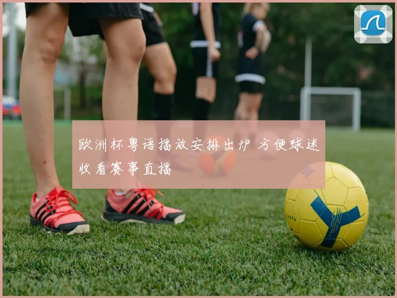 欧洲杯粤语播放安排出炉 方便球迷收看赛事直播