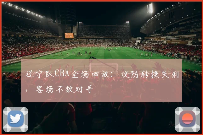 辽宁队CBA全场回放:攻防转换失利,客场不敌对手