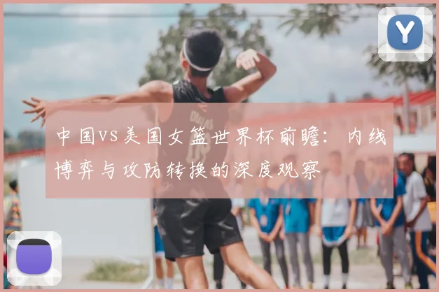 中国vs美国女篮世界杯前瞻：内线博弈与攻防转换的深度观察