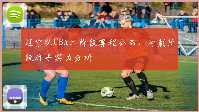 辽宁队CBA二阶段赛程公布，冲刺阶段对手实力分析
