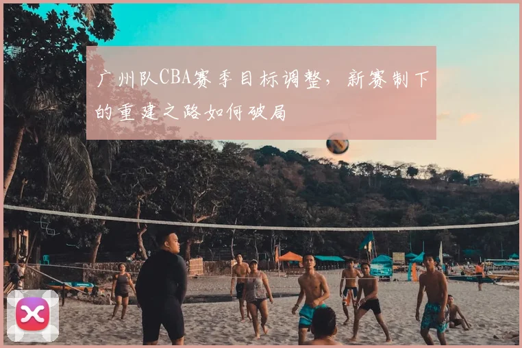 广州队CBA赛季目标调整,新赛制下的重建之路如何破局