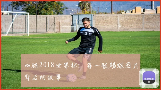 回顾2018世界杯:每一张踢球图片背后的故事