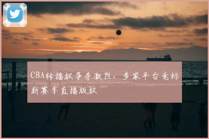 CBA转播权争夺激烈，多家平台竞标新赛季直播版权