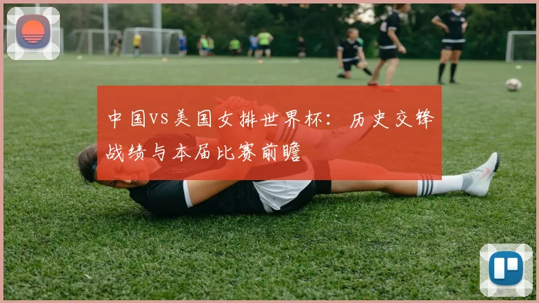 中国vs美国女排世界杯：历史交锋战绩与本届比赛前瞻