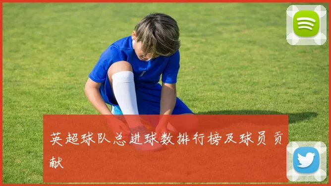 英超球队总进球数排行榜及球员贡献