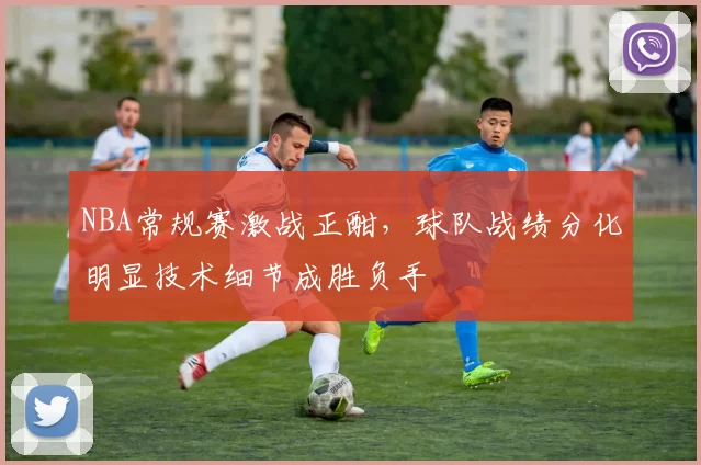 NBA常规赛激战正酣，球队战绩分化明显技术细节成胜负手