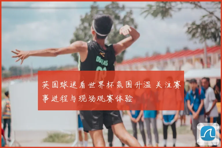 英国球迷看世界杯氛围升温 关注赛事进程与现场观赛体验