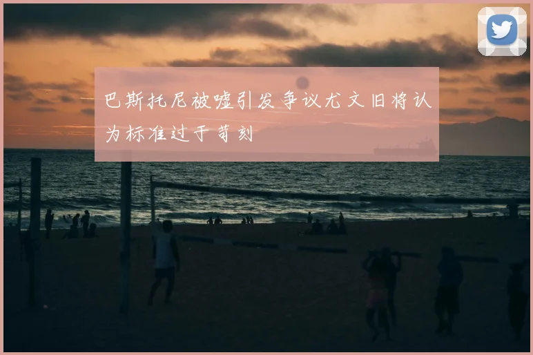 巴斯托尼被嘘引发争议尤文旧将认为标准过于苛刻