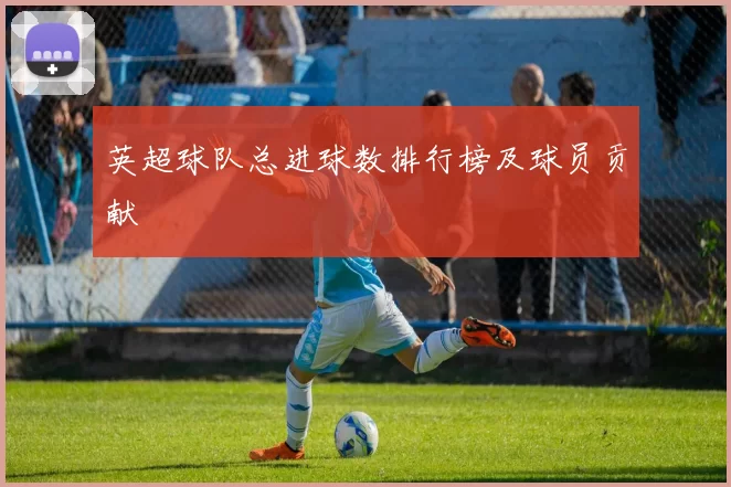 英超球队总进球数排行榜及球员贡献