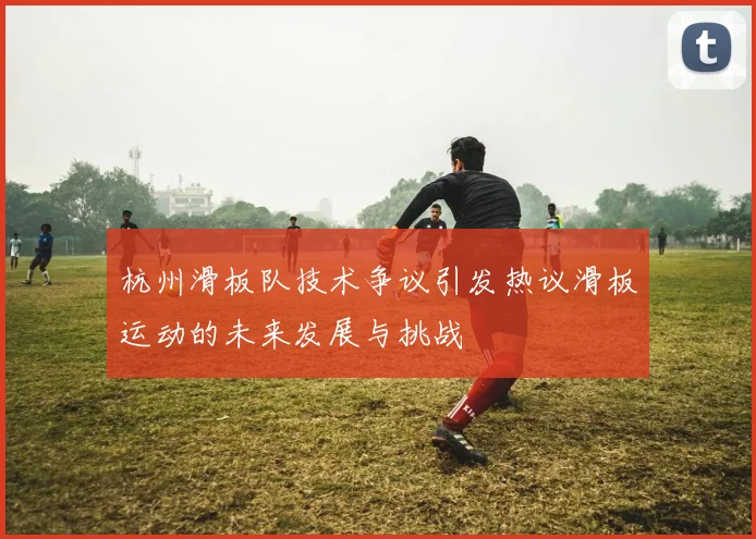 杭州滑板队技术争议引发热议滑板运动的未来发展与挑战