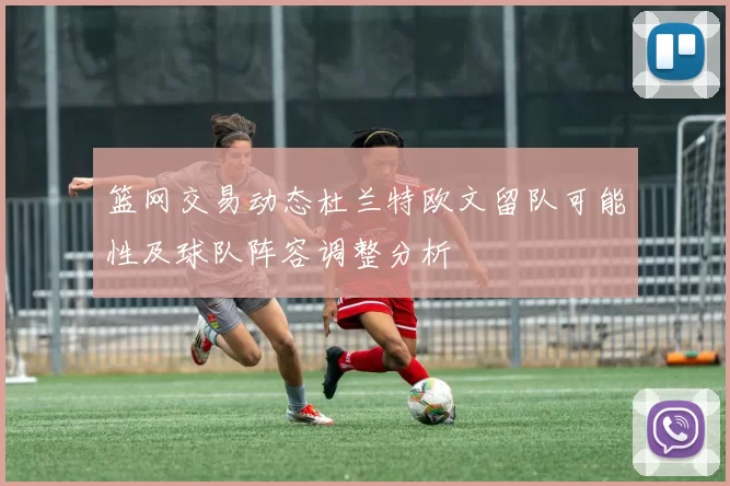 篮网交易动态杜兰特欧文留队可能性及球队阵容调整分析