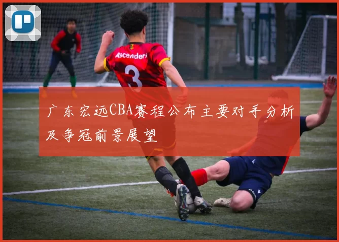 广东宏远CBA赛程公布主要对手分析及争冠前景展望
