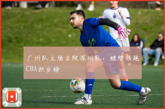 广州队主场击败深圳队,继续领跑CBA积分榜