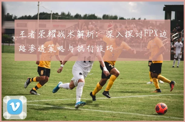 王者荣耀战术解析:深入探讨FPX边路渗透策略与执行技巧