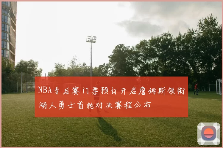 NBA季后赛门票预订开启詹姆斯领衔湖人勇士首轮对决赛程公布