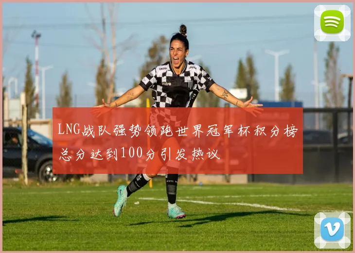 LNG战队强势领跑世界冠军杯积分榜总分达到100分引发热议