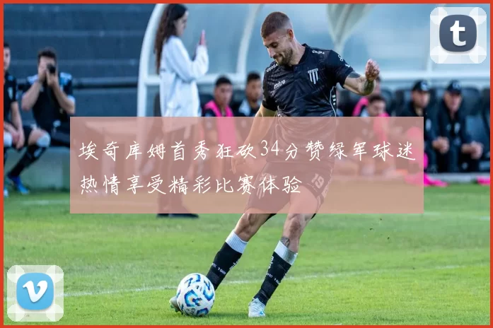 埃奇库姆首秀狂砍34分赞绿军球迷热情享受精彩比赛体验