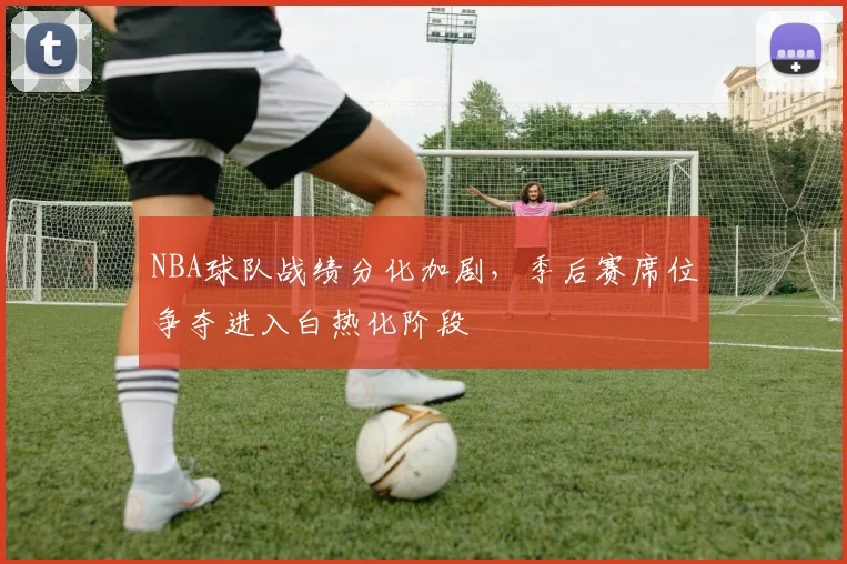 NBA球队战绩分化加剧,季后赛席位争夺进入白热化阶段