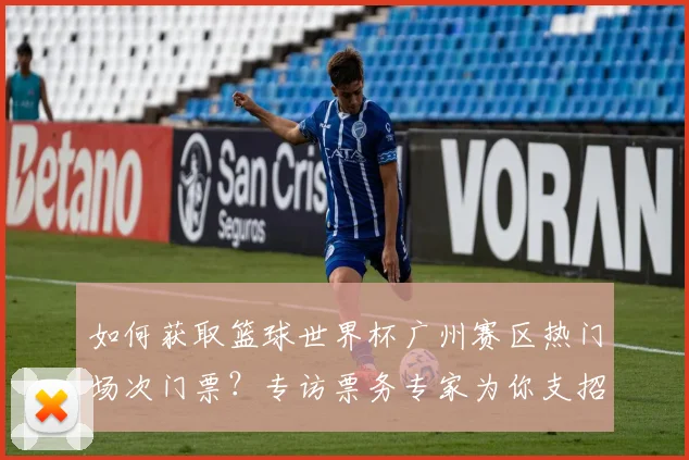 如何获取篮球世界杯广州赛区热门场次门票?专访票务专家为你支招