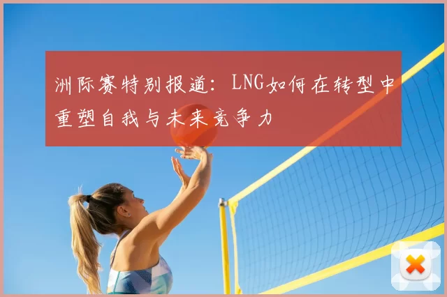 洲际赛特别报道：LNG如何在转型中重塑自我与未来竞争力