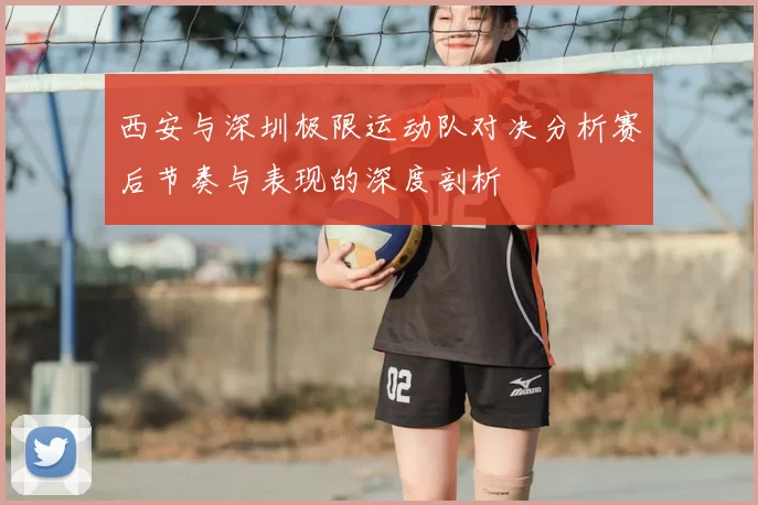 西安与深圳极限运动队对决分析赛后节奏与表现的深度剖析