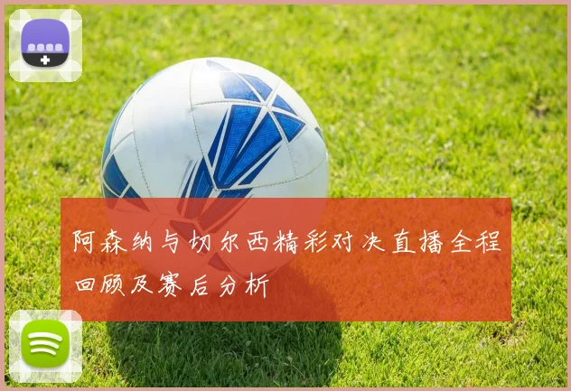 阿森纳与切尔西精彩对决直播全程回顾及赛后分析
