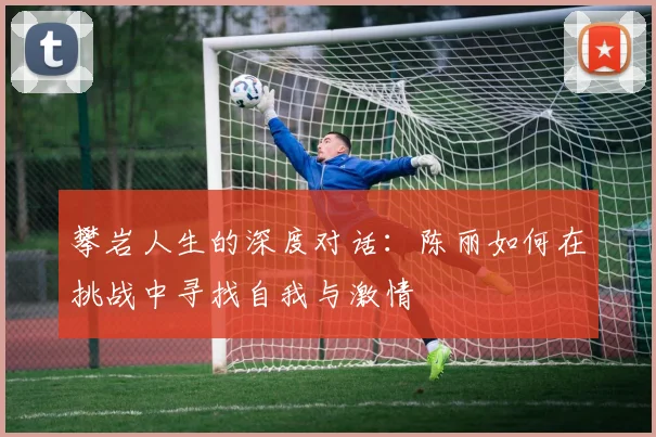 攀岩人生的深度对话：陈丽如何在挑战中寻找自我与激情