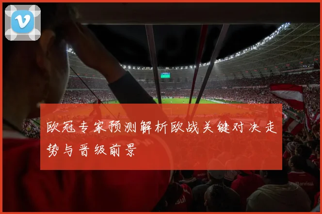 欧冠专家预测解析欧战关键对决走势与晋级前景