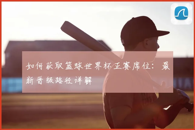 如何获取篮球世界杯正赛席位：最新晋级路径详解