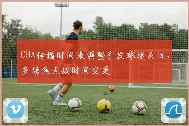 CBA转播时间表调整引发球迷关注，多场焦点战时间变更