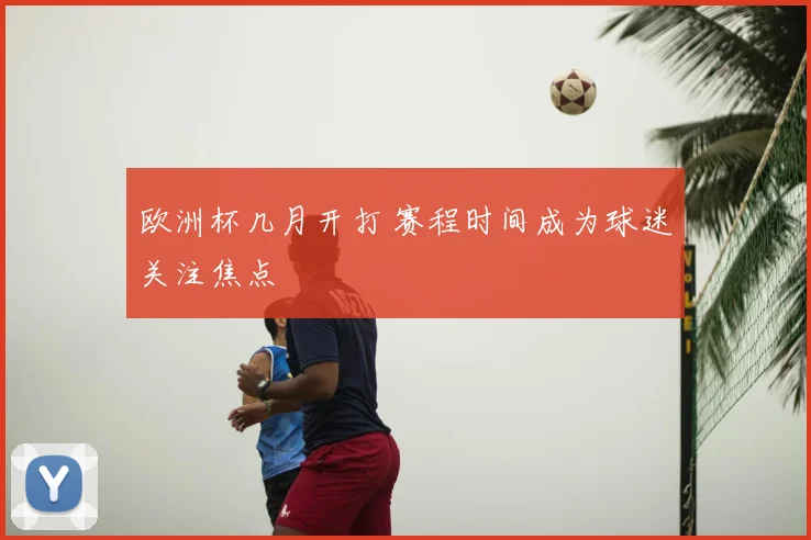 欧洲杯几月开打 赛程时间成为球迷关注焦点