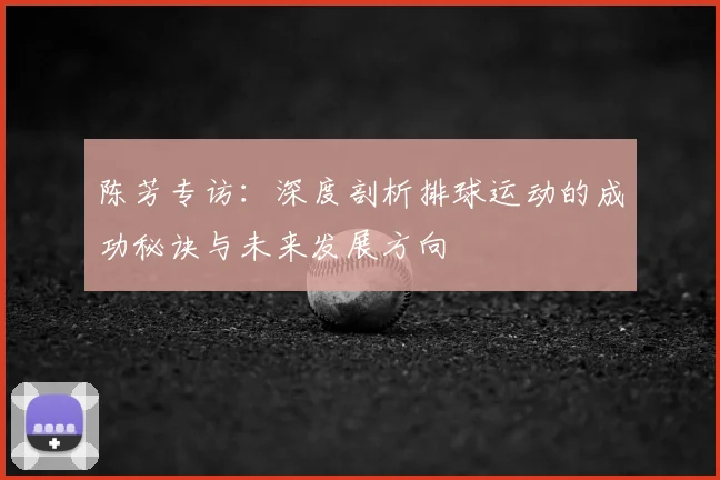 陈芳专访：深度剖析排球运动的成功秘诀与未来发展方向