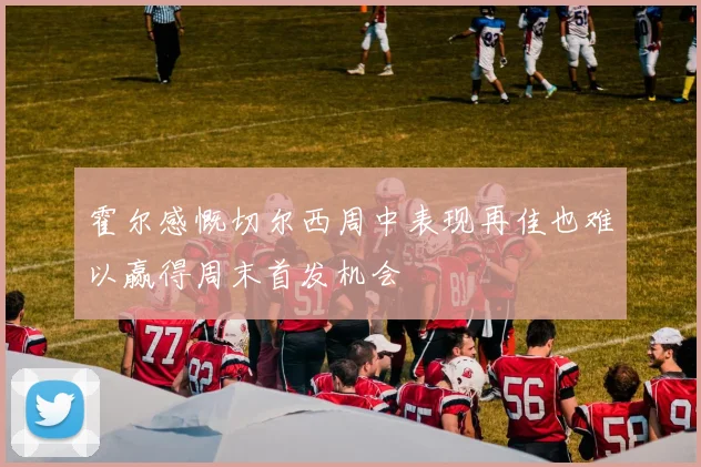 霍尔感慨切尔西周中表现再佳也难以赢得周末首发机会