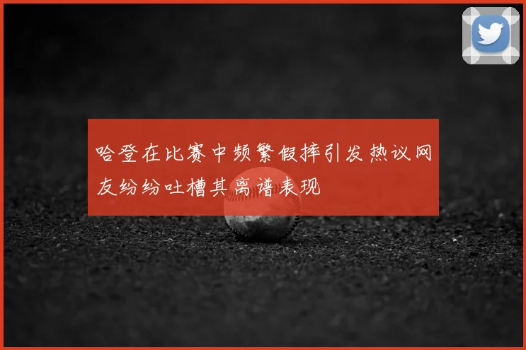 哈登在比赛中频繁假摔引发热议网友纷纷吐槽其离谱表现