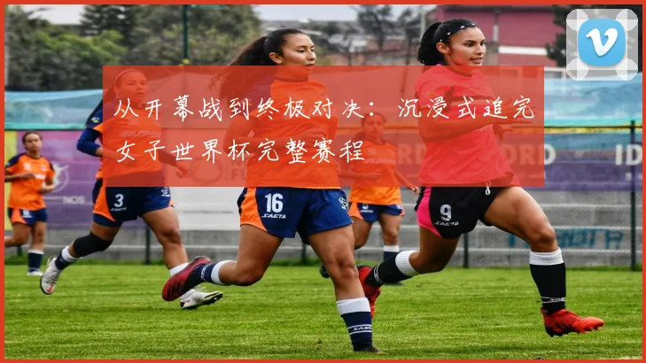 从开幕战到终极对决:沉浸式追完女子世界杯完整赛程