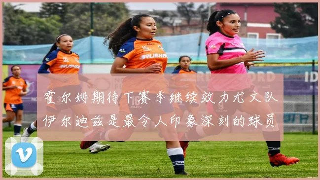 霍尔姆期待下赛季继续效力尤文队伊尔迪兹是最令人印象深刻的球员