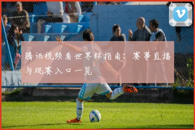 腾讯视频看世界杯指南:赛事直播与观赛入口一览
