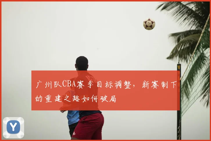 广州队CBA赛季目标调整,新赛制下的重建之路如何破局
