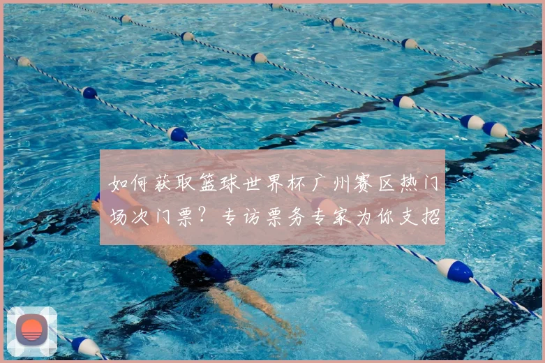 如何获取篮球世界杯广州赛区热门场次门票?专访票务专家为你支招