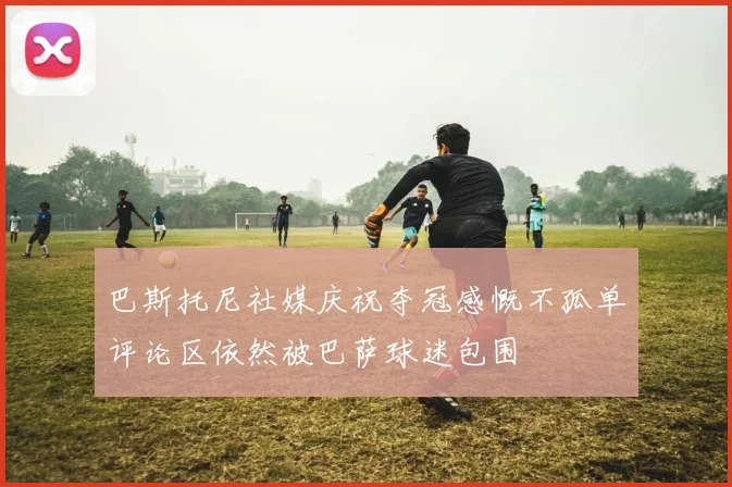 巴斯托尼社媒庆祝夺冠感慨不孤单评论区依然被巴萨球迷包围