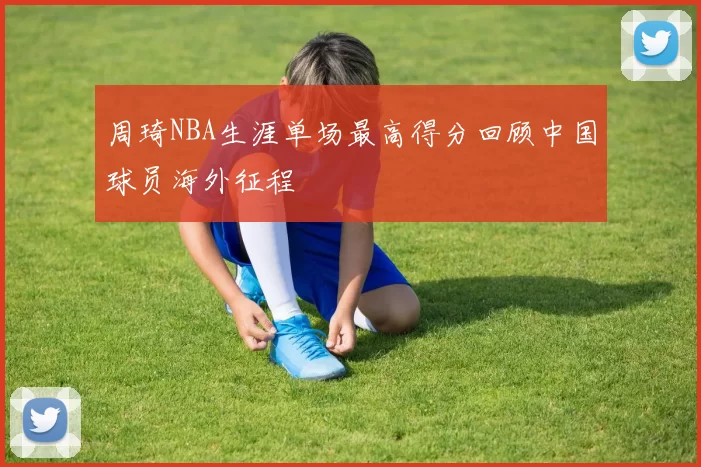 周琦NBA生涯单场最高得分回顾中国球员海外征程